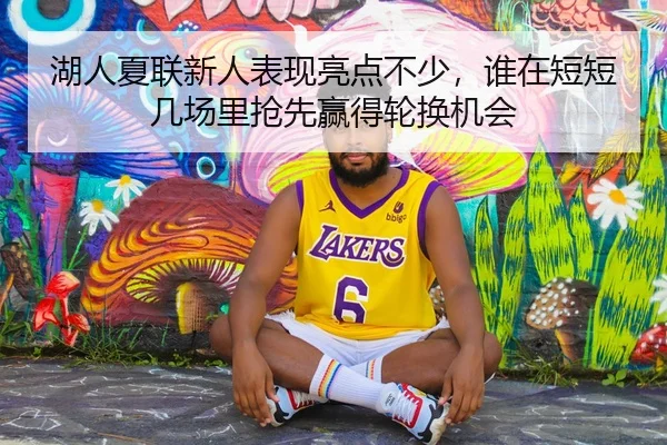湖人夏联新人表现亮点不少，谁在短短几场里抢先赢得轮换机会